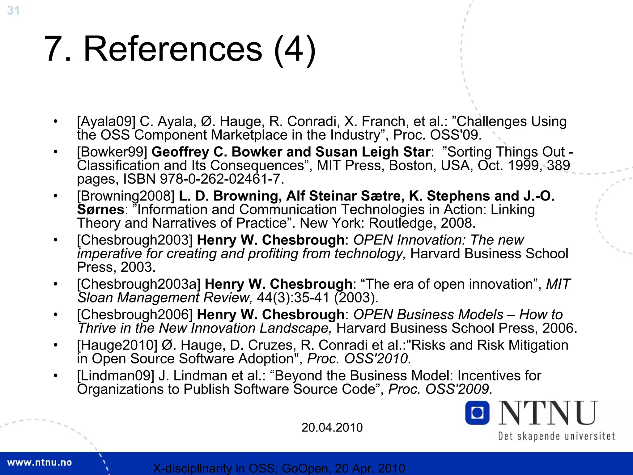 31


     7. References (4)
     •   [Ayala09] C. Ayala, Ø. Hauge, R. Conradi, X. Franch, et al.: ”Challenges Using
         the OSS Component Marketplace in the Industry”, Proc. OSS'09.
     •   [Bowker99] Geoffrey C. Bowker and Susan Leigh Star: ”Sorting Things Out -
         Classification and Its Consequences”, MIT Press, Boston, USA, Oct. 1999, 389
         pages, ISBN 978-0-262-02461-7.
     •   [Browning2008] L. D. Browning, Alf Steinar Sætre, K. Stephens and J.-O.
         Sørnes: ”Information and Communication Technologies in Action: Linking
         Theory and Narratives of Practice”. New York: Routledge, 2008.
     •   [Chesbrough2003] Henry W. Chesbrough: OPEN Innovation: The new
         imperative for creating and profiting from technology, Harvard Business School
         Press, 2003.
     •   [Chesbrough2003a] Henry W. Chesbrough: “The era of open innovation”, MIT
         Sloan Management Review, 44(3):35-41 (2003).
     •   [Chesbrough2006] Henry W. Chesbrough: OPEN Business Models – How to
         Thrive in the New Innovation Landscape, Harvard Business School Press, 2006.
     •   [Hauge2010] Ø. Hauge, D. Cruzes, R. Conradi et al.:"Risks and Risk Mitigation
         in Open Source Software Adoption", Proc. OSS'2010.
     •   [Lindman09] J. Lindman et al.: “Beyond the Business Model: Incentives for
         Organizations to Publish Software Source Code”, Proc. OSS'2009.

                                              20.04.2010


                    X-discipllnarity in OSS; GoOpen, 20 Apr. 2010
 