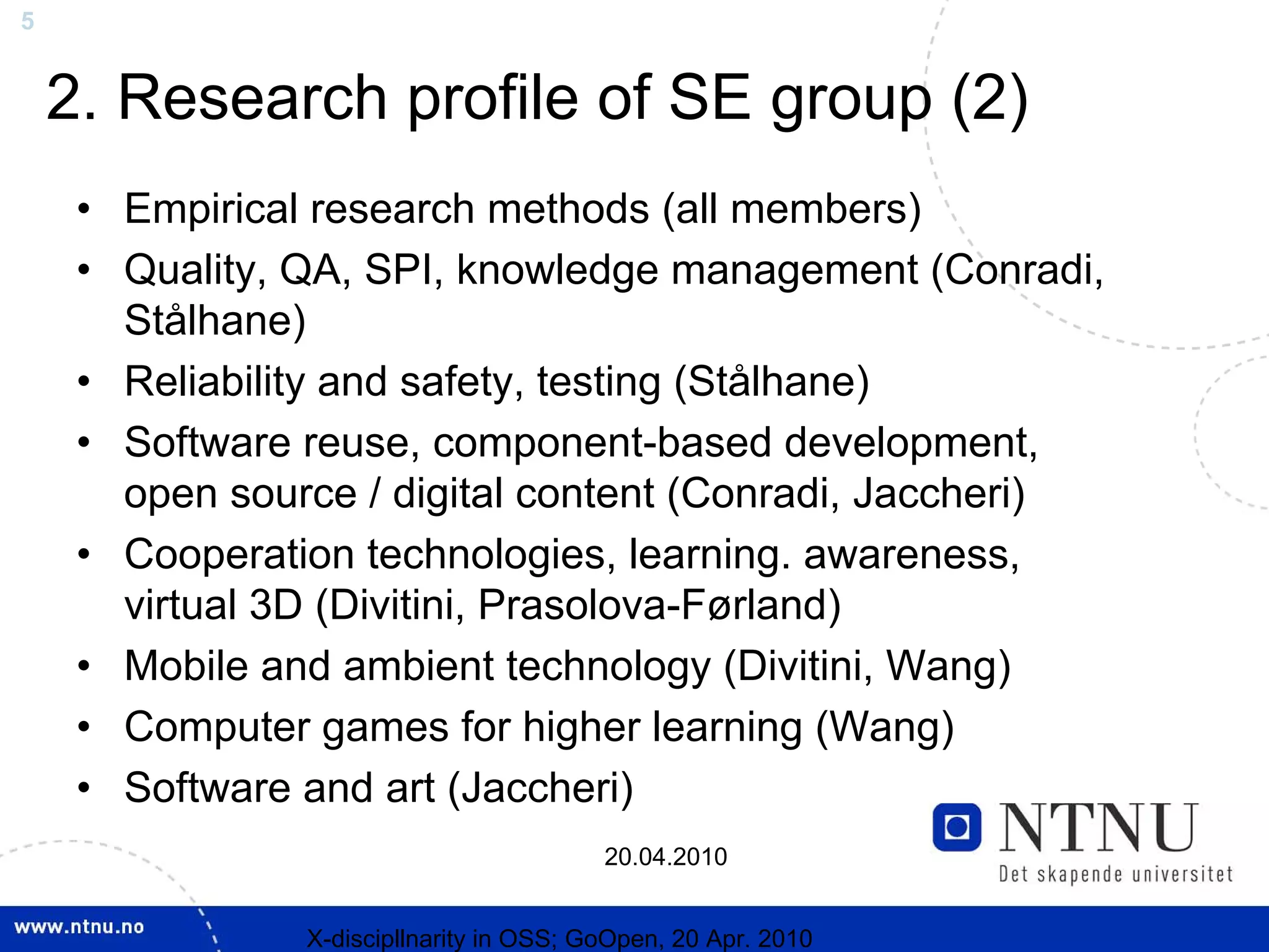 5


    2. Research profile of SE group (2)
     • Empirical research methods (all members)
     • Quality, QA, SPI, knowledge management (Conradi,
       Stålhane)
     • Reliability and safety, testing (Stålhane)
     • Software reuse, component-based development,
       open source / digital content (Conradi, Jaccheri)
     • Cooperation technologies, learning. awareness,
       virtual 3D (Divitini, Prasolova-Førland)
     • Mobile and ambient technology (Divitini, Wang)
     • Computer games for higher learning (Wang)
     • Software and art (Jaccheri)
                                          20.04.2010


                X-discipllnarity in OSS; GoOpen, 20 Apr. 2010
 