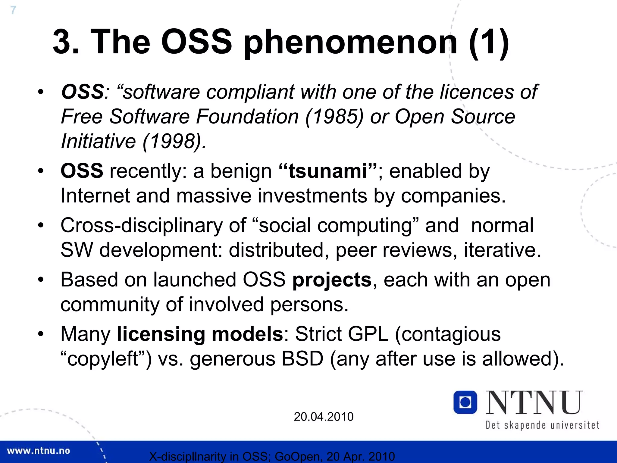 7


     3. The OSS phenomenon (1)
    • OSS: “software compliant with one of the licences of
      Free Software Foundation (1985) or Open Source
      Initiative (1998).
    • OSS recently: a benign “tsunami”; enabled by
      Internet and massive investments by companies.
    • Cross-disciplinary of “social computing” and normal
      SW development: distributed, peer reviews, iterative.
    • Based on launched OSS projects, each with an open
      community of involved persons.
    • Many licensing models: Strict GPL (contagious
      “copyleft”) vs. generous BSD (any after use is allowed).

                                          20.04.2010


                X-discipllnarity in OSS; GoOpen, 20 Apr. 2010
 