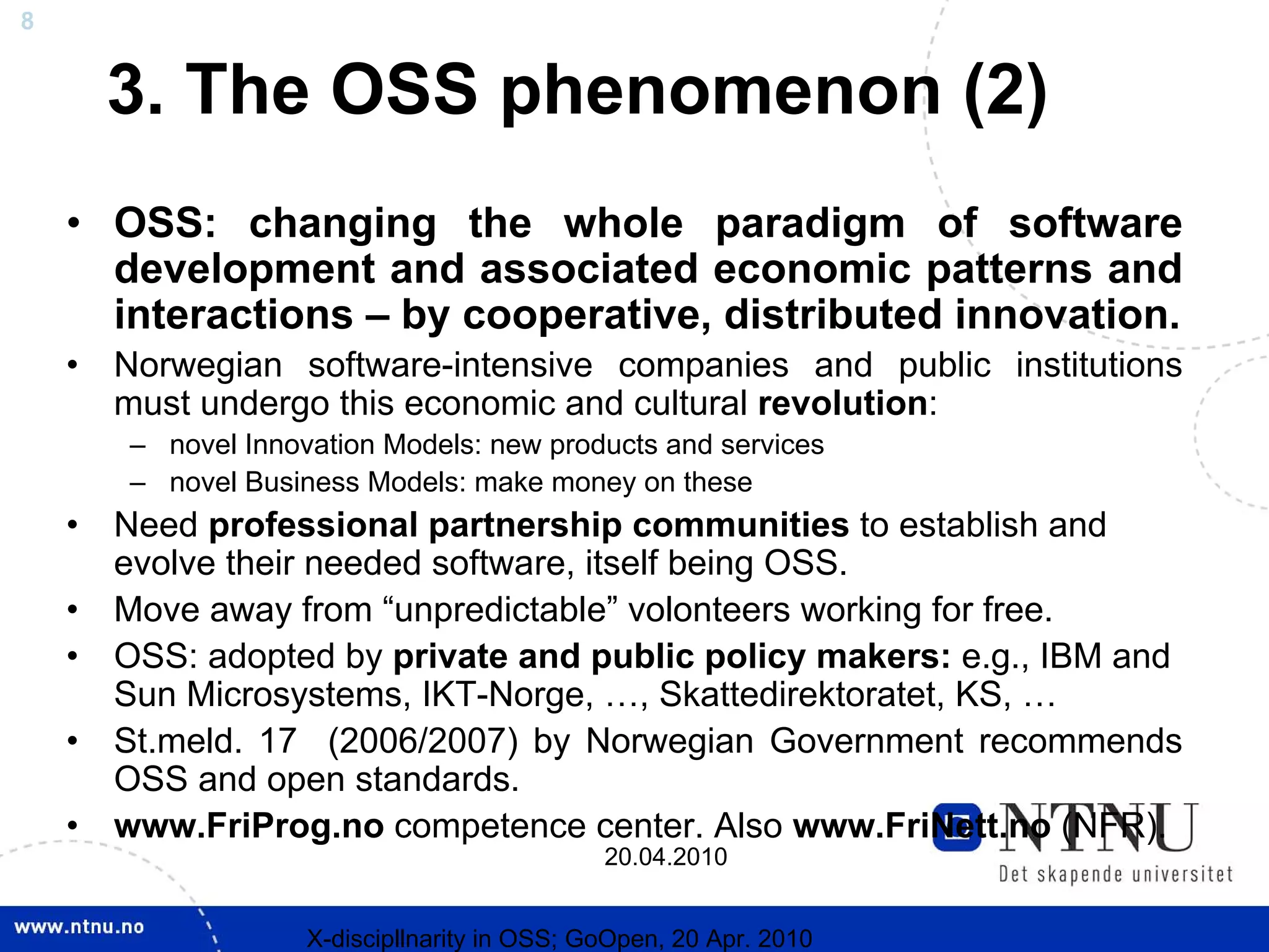 8


        3. The OSS phenomenon (2)
    • OSS: changing the whole paradigm of software
      development and associated economic patterns and
      interactions – by cooperative, distributed innovation.
    •   Norwegian software-intensive companies and public institutions
        must undergo this economic and cultural revolution:
        – novel Innovation Models: new products and services
        – novel Business Models: make money on these
    •   Need professional partnership communities to establish and
        evolve their needed software, itself being OSS.
    •   Move away from “unpredictable” volonteers working for free.
    •   OSS: adopted by private and public policy makers: e.g., IBM and
        Sun Microsystems, IKT-Norge, …, Skattedirektoratet, KS, …
    •   St.meld. 17 (2006/2007) by Norwegian Government recommends
        OSS and open standards.
    •   www.FriProg.no competence center. Also www.FriNett.no (NFR).
                                               20.04.2010


                     X-discipllnarity in OSS; GoOpen, 20 Apr. 2010
 