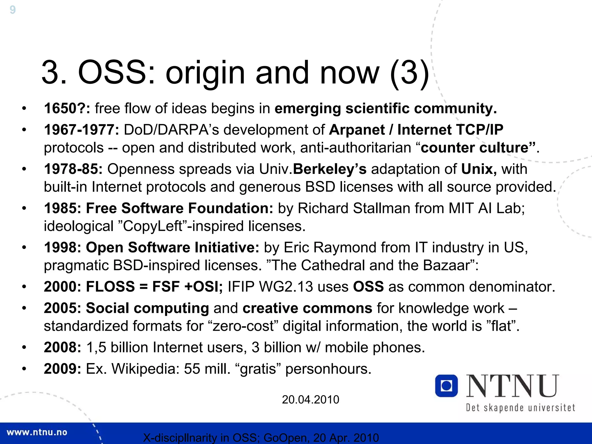9




        3. OSS: origin and now (3)
    •   1650?: free flow of ideas begins in emerging scientific community.
    •   1967-1977: DoD/DARPA’s development of Arpanet / Internet TCP/IP
        protocols -- open and distributed work, anti-authoritarian “counter culture”.
    •   1978-85: Openness spreads via Univ.Berkeley’s adaptation of Unix, with
        built-in Internet protocols and generous BSD licenses with all source provided.
    •   1985: Free Software Foundation: by Richard Stallman from MIT AI Lab;
        ideological ”CopyLeft”-inspired licenses.
    •   1998: Open Software Initiative: by Eric Raymond from IT industry in US,
        pragmatic BSD-inspired licenses. ”The Cathedral and the Bazaar”:
    •   2000: FLOSS = FSF +OSI; IFIP WG2.13 uses OSS as common denominator.
    •   2005: Social computing and creative commons for knowledge work –
        standardized formats for “zero-cost” digital information, the world is ”flat”.
    •   2008: 1,5 billion Internet users, 3 billion w/ mobile phones.
    •   2009: Ex. Wikipedia: 55 mill. “gratis” personhours.

                                                 20.04.2010


                       X-discipllnarity in OSS; GoOpen, 20 Apr. 2010
 