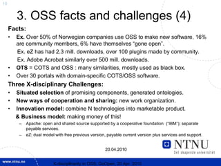 10


         3. OSS facts and challenges (4)
     Facts:
     •   Ex. Over 50% of Norwegian companies use OSS to make new software, 16%
         are community members, 6% have themselves “gone open”.
         Ex. eZ has had 2.3 mill. downloads, over 100 plugins made by community.
         Ex. Adobe Acrobat similarly over 500 mill. downloads.
     •   OTS = COTS and OSS : many similarities, mostly used as black box.
     •   Over 30 portals with domain-specific COTS/OSS software.
     Three X-disciplinary Challenges:
     •   Situated selection of promising components, generated ontologies.
     •   New ways of cooperation and sharing: new work organization.
     •   Innovation model: combine N technologies into marketable product.
         & Business model: making money of this!
          –   Apache: open and shared source supported by a cooperative foundation (“IBM”); separate
              payable services.
          –   eZ: dual model with free previous version, payable current version plus services and support.


                                                       20.04.2010


                            X-discipllnarity in OSS; GoOpen, 20 Apr. 2010
 
