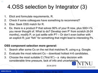 13


          4.OSS selection by Integrator (3)
     1.   Elicit and formulate requirements, R.
     2.   Check if some colleagues have something to recommend?
     3.   Else: Seek OSS match for R.
     4.   Ex. there is a product P that solves 90% of your R now, plus 500++%
          you never thought of. What to do? Develop own P’ from scratch (6-24
          months), modify P, or just settle with P? – Or don’t even bother with
          an explicit R; just “fish” for something that might lead to interesting Ps.

     OSS component selection more general:
     1. Search after some Cs on the net that matches R, using e.g. Google.
     2. Evaluate the most relevant Cs – download hottest 4-6 candidates.
     3. Choose the most suitable C (“first fit”) – a risky decision with
        considerable time pressure, lack of info and uncertainties.
                                                20.04.2010


                      X-discipllnarity in OSS; GoOpen, 20 Apr. 2010
 