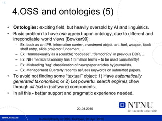 15


         4.OSS and ontologies (5)
     •   Ontologies: exciting field, but heavily oversold by AI and linguistics.
     •   Basic problem to have one agreed-upon ontology, due to different and
         irreconcilable world views [Bowker99]:
          – Ex. book as an IPR, information carrier, investment object, art, fuel, weapon, book
            shelf entry, slide projector fundament, …
          – Ex. Homosexuality as a (curable) “decease”, “democracy” in previous DDR, …
          – Ex. NIH medical taxonomy has 1.8 million terms – to be used consistently!
          – Ex. Misleading “tag“ classification of newspaper articles by journalists.
          – Ex. Management Quarterly recently refuses keywords on submitted papers.
     •   To avoid not finding some “textual” object: 1) Have automatically
         generated taxonomies; or 2) Let powerful search engines chew
         through all text in (software) components.
     •   In all this - better support and pragmatic experience needed.


                                                  20.04.2010


                        X-discipllnarity in OSS; GoOpen, 20 Apr. 2010
 