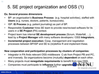 16


       5. SE project organization and OSS (1)
     Ex. Several process dimensions
     • BP: an organization’s Business Process (e.g. hospital activities), staffed with
        Users (e.g. nurses, doctors, patients, bureaucrats).
     • ISP: IS Process (e.g. patient journaling) as part of BP.
     • Responsible Customer hires SE team to provide new/revised software for its
        users in a SE Project (PA) context.
     • Project team has internal SE development process (Scrum, Waterfall, …),
        lead by a Project Manager with many software developers / OSS Integrators.
     • Incremental project execution: Coop. management and negotiation
        processes between BP/ISP and SE to (re)define R and implement these.

     New cooperation and participation processes by clusters of companies:
     • Integrator in PA finds relevant OSS middleware C-ab from Project PB and PC,
       and inversely. So organizations become (mutually) dependent on each other.
     • Many projects must renegotiate requirements to benefit from new OSS.
     • Companies must participate to influence further upgrades of relevant OSS.
                                                20.04.2010


                      X-discipllnarity in OSS; GoOpen, 20 Apr. 2010
 