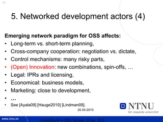 19



     5. Networked development actors (4)

 Emerging network paradigm for OSS affects:
 • Long-term vs. short-term planning,
 • Cross-company cooperation: negotiation vs. dictate,
 • Control mechanisms: many risky parts,
 • (Open) Innovation: new combinations, spin-offs, …
 • Legal: IPRs and licensing,
 • Economical: business models,
 • Marketing: close to development,
 • …
 •   See [Ayala09] [Hauge2010] [Lindman09].
                                             20.04.2010


                   X-discipllnarity in OSS; GoOpen, 20 Apr. 2010
 