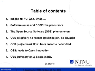 2




                          Table of contents
    1. IDI and NTNU: who, what, …

    2. Software reuse and CBSE: the precursors

    3. The Open Source Software (OSS) phenomenon

    4. OSS selection: no formal classification, so situated

    5. OSS project work flow: from linear to networked

    6. OSS: leads to Open Innovation

    7. OSS summary on X-disciplinarity

                                           20.04.2010


                 X-discipllnarity in OSS; GoOpen, 20 Apr. 2010
 