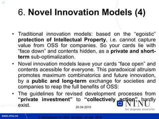23


       6. Novel Innovation Models (4)

     • Traditional innovation models: based on the “egoistic”
       protection of Intellectual Property, i.e. cannot capture
       value from OSS for companies. So your cards lie with
       “face down” and contents hidden, as a private and short-
       term sub-optimalization.
     • Novel innovation models leave your cards “face open” and
       contents acessible for everyone. This paradoxical altruism
       promotes maximum combinatorics and future innovation,
       by a public and long-term exchange for societies and
       companies to reap the full benefits of OSS:
     • The guidelines for revised development processes from
       “private investment” to “collectively action” hardly
       exist.                   20.04.2010


                X-discipllnarity in OSS; GoOpen, 20 Apr. 2010
 