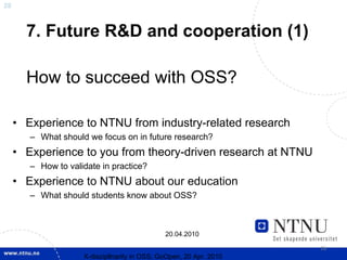 28



       7. Future R&D and cooperation (1)

       How to succeed with OSS?

     • Experience to NTNU from industry-related research
        – What should we focus on in future research?
     • Experience to you from theory-driven research at NTNU
        – How to validate in practice?
     • Experience to NTNU about our education
        – What should students know about OSS?



                                               20.04.2010

                                                                     28
                     X-discipllnarity in OSS; GoOpen, 20 Apr. 2010
 