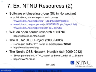 29

     7. Ex. NTNU Resources (2)
     • Software engineering group (SU in Norwegian)
        –   publications, student reports, and courses
        –   www.idi.ntnu.no/grupper/su/ (SU group homepage)
        –   www.idi.ntnu.no/grupper/su/publ/INT-PUBL.php3 (publ. list)
        –   www.idi.ntnu.no/grupper/su/oss/ (SU on OSS)
     • Wiki on open source research at NTNU
        – http://research.idi.ntnu.no/oss
     • The ITEA2 COSI Project (2006-2008)
        – Norwegian partner IKT-Norge w/ subcontrcator NTNU
        – http://www.itea-cosi.org/
     • The Nordic OSS Network, Nordisk råd (2009-2012)
        – Seven partners incl. NTNU, coord. by Bjørn Lundell at U. Skøvde
        – http://www.??.his.se

                                              20.04.2010


                    X-discipllnarity in OSS; GoOpen, 20 Apr. 2010
 