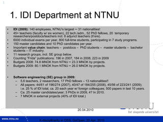 3



        1. IDI Department at NTNU
    •   IDI (2009): 140 employees, NTNU’s largest – 31 nationalities!
    •   45+ teachers (faculty w/ six women), 22 tech./adm., 52 PhD fellows, 20 temporary
        researchers/postdocs/teachers incl. 8 adjunct teachers (II’ere).
    •   6000 individual exams per year, 800 full-time students, participating in 7 study programs.
    •   150 master candidates and 10 PhD candidates per year.
    •   Important value chain: teachers – postdocs – PhD students – master students – bachelor
        students – IT industry.
    •   11 research groups, incl. SE group below.
    •   Counting ”Frida” publications: 196 in 2007, 184 in 2008, 223 in 2009
    •   Budgets 2008: 74.8 MNOK from NTNU + 23.3 MNOK by projects.
    •   Budgets 2009: 80.1 MNOK from NTNU + 26.0 MNOK by projects.


    •   Software engineering (SE) group in 2009:
         – 5,6 teachers, 2 researchers, 17 PhD fellows – 13 nationalities!!
         – All papers: 44/61 of 196/274 (2007), 40/47 of 184/255 (2008), 45/56 of 223/241 (2009);
            i.e. 25 % of IDI total, ca. 20 each year w/ foreign colleagues; 500 papers in last 10 years.
         – Ca. 25 master candidates/year; 3 PhDs in 2009, 4? In 2010.
         – 7 MNOK in external projects (40% of IDI total.)



                                                      20.04.2010


                           X-discipllnarity in OSS; GoOpen, 20 Apr. 2010
 