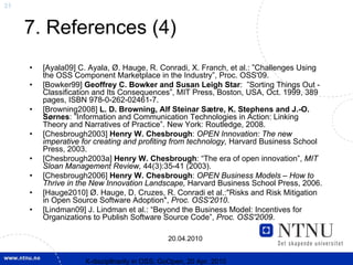 31


     7. References (4)
     •   [Ayala09] C. Ayala, Ø. Hauge, R. Conradi, X. Franch, et al.: ”Challenges Using
         the OSS Component Marketplace in the Industry”, Proc. OSS'09.
     •   [Bowker99] Geoffrey C. Bowker and Susan Leigh Star: ”Sorting Things Out -
         Classification and Its Consequences”, MIT Press, Boston, USA, Oct. 1999, 389
         pages, ISBN 978-0-262-02461-7.
     •   [Browning2008] L. D. Browning, Alf Steinar Sætre, K. Stephens and J.-O.
         Sørnes: ”Information and Communication Technologies in Action: Linking
         Theory and Narratives of Practice”. New York: Routledge, 2008.
     •   [Chesbrough2003] Henry W. Chesbrough: OPEN Innovation: The new
         imperative for creating and profiting from technology, Harvard Business School
         Press, 2003.
     •   [Chesbrough2003a] Henry W. Chesbrough: “The era of open innovation”, MIT
         Sloan Management Review, 44(3):35-41 (2003).
     •   [Chesbrough2006] Henry W. Chesbrough: OPEN Business Models – How to
         Thrive in the New Innovation Landscape, Harvard Business School Press, 2006.
     •   [Hauge2010] Ø. Hauge, D. Cruzes, R. Conradi et al.:"Risks and Risk Mitigation
         in Open Source Software Adoption", Proc. OSS'2010.
     •   [Lindman09] J. Lindman et al.: “Beyond the Business Model: Incentives for
         Organizations to Publish Software Source Code”, Proc. OSS'2009.

                                              20.04.2010


                    X-discipllnarity in OSS; GoOpen, 20 Apr. 2010
 