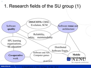 4


    1. Research fields of the SU group (1)


                              OSS/COTS: CBSE,
     Software                  Evolution, SCM                     Software reuse and
      quality                                                         architecture

                                  Reliability,
                             safety, maintainability
     SPI, learning
     organisations,
     SE education                                            Distributed
                                                           Software Engin.
                                   Software and Art;
      Co-operative                 Computer games                             Mobile
         work                                                            Tech. for Learning
                                                20.04.2010


                      X-discipllnarity in OSS; GoOpen, 20 Apr. 2010
 