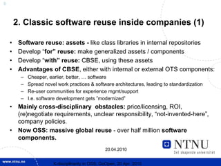 6



        2. Classic software reuse inside companies (1)

    •    Software reuse: assets - like class libraries in internal repositories
    •    Develop “for” reuse: make generalized assets / components
    •    Develop “with” reuse: CBSE, using these assets
    •    Advantages of CBSE, either with internal or external OTS components:
          –   Cheaper, earlier, better, … software
          –   Spread novel work practices & software architectures, leading to standardization
          –   Re-user communities for experience mgmt/support
          –   I.e. software development gets ”modernized”
    •    Mainly cross-disciplinary obstacles: price/licensing, ROI,
         (re)negotiate requirements, unclear responsibility, “not-invented-here”,
         company policies.
    •    Now OSS: massive global reuse - over half million software
         components.
                                                   20.04.2010


                         X-discipllnarity in OSS; GoOpen, 20 Apr. 2010
 