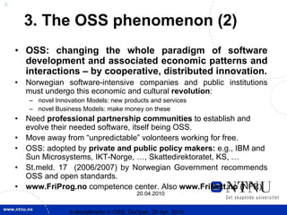 8


        3. The OSS phenomenon (2)
    • OSS: changing the whole paradigm of software
      development and associated economic patterns and
      interactions – by cooperative, distributed innovation.
    •   Norwegian software-intensive companies and public institutions
        must undergo this economic and cultural revolution:
        – novel Innovation Models: new products and services
        – novel Business Models: make money on these
    •   Need professional partnership communities to establish and
        evolve their needed software, itself being OSS.
    •   Move away from “unpredictable” volonteers working for free.
    •   OSS: adopted by private and public policy makers: e.g., IBM and
        Sun Microsystems, IKT-Norge, …, Skattedirektoratet, KS, …
    •   St.meld. 17 (2006/2007) by Norwegian Government recommends
        OSS and open standards.
    •   www.FriProg.no competence center. Also www.FriNett.no (NFR).
                                               20.04.2010


                     X-discipllnarity in OSS; GoOpen, 20 Apr. 2010
 