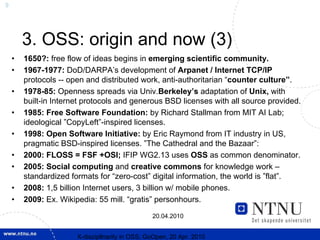 9




        3. OSS: origin and now (3)
    •   1650?: free flow of ideas begins in emerging scientific community.
    •   1967-1977: DoD/DARPA’s development of Arpanet / Internet TCP/IP
        protocols -- open and distributed work, anti-authoritarian “counter culture”.
    •   1978-85: Openness spreads via Univ.Berkeley’s adaptation of Unix, with
        built-in Internet protocols and generous BSD licenses with all source provided.
    •   1985: Free Software Foundation: by Richard Stallman from MIT AI Lab;
        ideological ”CopyLeft”-inspired licenses.
    •   1998: Open Software Initiative: by Eric Raymond from IT industry in US,
        pragmatic BSD-inspired licenses. ”The Cathedral and the Bazaar”:
    •   2000: FLOSS = FSF +OSI; IFIP WG2.13 uses OSS as common denominator.
    •   2005: Social computing and creative commons for knowledge work –
        standardized formats for “zero-cost” digital information, the world is ”flat”.
    •   2008: 1,5 billion Internet users, 3 billion w/ mobile phones.
    •   2009: Ex. Wikipedia: 55 mill. “gratis” personhours.

                                                 20.04.2010


                       X-discipllnarity in OSS; GoOpen, 20 Apr. 2010
 
