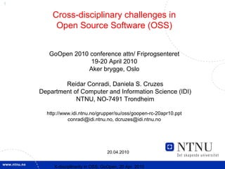 1

        Cross-disciplinary challenges in
         Open Source Software (OSS)


       GoOpen 2010 conference attn/ Friprogsenteret
                   19-20 April 2010
                  Aker brygge, Oslo

            Reidar Conradi, Daniela S. Cruzes
    Department of Computer and Information Science (IDI)
                NTNU, NO-7491 Trondheim

      http://www.idi.ntnu.no/grupper/su/oss/goopen-rc-20apr10.ppt
               conradi@idi.ntnu.no, dcruzes@idi.ntnu.no




                                   20.04.2010


         X-discipllnarity in OSS; GoOpen, 20 Apr. 2010
 