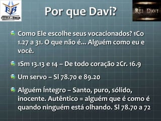 Por que Davi?
Como Ele escolhe seus vocacionados? 1Co
1.27 a 31. O que não é... Alguém como eu e
você.
1Sm 13.13 e 14 – De todo coração 2Cr. 16.9
Um servo – Sl 78.70 e 89.20
Alguém Íntegro – Santo, puro, sólido,
inocente. Autêntico = alguém que é como é
quando ninguém está olhando. Sl 78.70 a 72
 