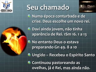 Seu chamado
 Numa época conturbada e de
 crise. Deus escolhe um novo rei.
 Davi ainda jovem, não tinha
 aparência de Rei. 1Sm 16. 1 a 13
 No entanto Deus o estava
 preparando Gn 49. 8 a 10
 Ungido – Recebeu o Espírito Santo
 Continuou pastoreando as
 ovelhas, já é Rei, mas ainda não.
 