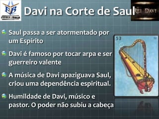 Davi na Corte de Saul
Saul passa a ser atormentado por
um Espírito
Davi é famoso por tocar arpa e ser
guerreiro valente
A música de Davi apaziguava Saul,
criou uma dependência espiritual.
Humildade de Davi, músico e
pastor. O poder não subiu a cabeça
 