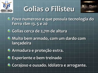 Golias o Filisteu
Povo numeroso e que possuia tecnologia do
Ferro 1Sm 13. 5 e 20
Golias cerca de 2,7m de altura
Muito bem armado, com um dardo com
lançadeira
Armadura e proteção extra.
Experiente e bem treinado
Corajoso e ousado. Idólatra e arrogante.
 