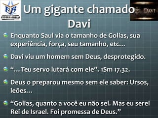Um gigante chamado
           Davi
Enquanto Saul via o tamanho de Golias, sua
experiência, força, seu tamanho, etc…
Davi viu um homem sem Deus, desprotegido.
“…Teu servo lutará com ele”. 1Sm 17.32.
Deus o preparou mesmo sem ele saber: Ursos,
leões…
“Golias, quanto a você eu não sei. Mas eu serei
Rei de Israel. Foi promessa de Deus.”
 