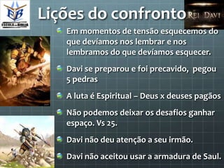 Lições do confronto
   Em momentos de tensão esquecemos do
   que devíamos nos lembrar e nos
   lembramos do que devíamos esquecer.
   Davi se preparou e foi precavido, pegou
   5 pedras
   A luta é Espiritual – Deus x deuses pagãos
   Não podemos deixar os desafios ganhar
   espaço. Vs 25.
   Davi não deu atenção a seu irmão.
   Davi não aceitou usar a armadura de Saul.
 