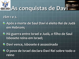 As conquistas de Davi
2Sm 1 e 2.
  Após a morte de Saul Davi é eleito Rei de Judá
  em Hebrom;
  Há guerra entre Israel e Judá, o filho de Saul
  Isbosete reina em Israel;
  Davi vence, Isbosete é assassinado
  O povo de Israel declara Davi Rei sobre todo o
  reino
 