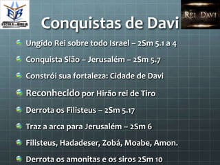 Conquistas de Davi
Ungido Rei sobre todo Israel – 2Sm 5.1 a 4
Conquista Sião – Jerusalém – 2Sm 5.7
Constrói sua fortaleza: Cidade de Davi

Reconhecido por Hirão rei de Tiro
Derrota os Filisteus – 2Sm 5.17
Traz a arca para Jerusalém – 2Sm 6
Filisteus, Hadadeser, Zobá, Moabe, Amon.
Derrota os amonitas e os siros 2Sm 10
 