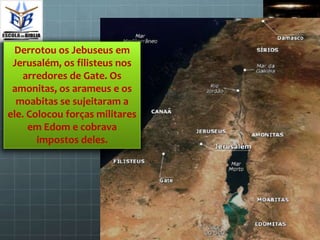 Derrotou os Jebuseus em
 Jerusalém, os filisteus nos
    arredores de Gate. Os
 amonitas, os arameus e os
  moabitas se sujeitaram a
ele. Colocou forças militares
     em Edom e cobrava
       impostos deles.
 