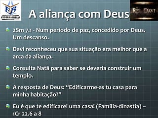 A aliança com Deus
2Sm 7.1 - Num período de paz, concedido por Deus.
Um descanso.
Davi reconheceu que sua situação era melhor que a
arca da aliança.
Consulta Natã para saber se deveria construir um
templo.
A resposta de Deus: “Edificarme-as tu casa para
minha habitação?”
Eu é que te edificarei uma casa! (Família-dinastia) –
1Cr 22.6 a 8
 