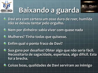Baixando a guarda
Davi era com certeza um osso duro de roer, humilde
não se deixou tentar pelo orgulho.
Nem por dinheiro: sabia viver com quase nada
Mulheres? Tinha todas que quisesse.
Enfim qual o ponto fraco de Davi?
Sua gana por desafios! Obter algo que não seria fácil.
Necessitaria de sagacidade, esperteza, algo difícil. Esta
foi a brecha.
Coisas boas, qualidades de Davi serviram ao inimigo
 