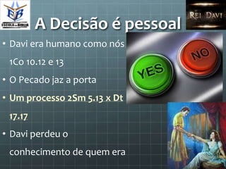 A Decisão é pessoal
• Davi era humano como nós
 1Co 10.12 e 13
• O Pecado jaz a porta
• Um processo 2Sm 5.13 x Dt
 17.17
• Davi perdeu o
 conhecimento de quem era
 
