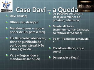 Caso Davi – a pecados se somam:
                Os
                   Queda
Davi ocioso;               Desejou a mulher do
                           próximo, adulterou;
Olhou, viu, desejou!
                           Mente, dá falso
Mandou trazer – usou o     testemunho, manda matar,
poder de Rei para o mal;   só faltava ser Sábado;
Ela Bate-Seba, obedeceu,   Vs 27 – Problema resolvido!
tinha se purificado do     ?
período menstrual; Não
estava grávida;            Pecado ocultado, a que
                           custo?
Vs. 5 – Engravidou e
                           Desagradar a Deus!
mandou avisar o Rei;
 