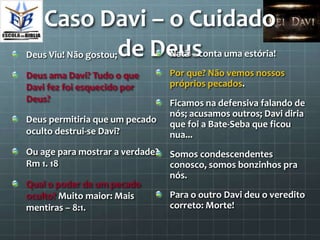 Caso Davi – o Cuidado
          de Deus
Deus Viu! Não gostou;            Natã – conta uma estória!

Deus ama Davi? Tudo o que        Por que? Não vemos nossos
Davi fez foi esquecido por       próprios pecados.
Deus?                            Ficamos na defensiva falando de
                                 nós; acusamos outros; Davi diria
Deus permitiria que um pecado    que foi a Bate-Seba que ficou
oculto destrui-se Davi?          nua...
Ou age para mostrar a verdade?   Somos condescendentes
Rm 1. 18                         conosco, somos bonzinhos pra
                                 nós.
Qual o poder de um pecado
oculto? Muito maior: Mais        Para o outro Davi deu o veredito
mentiras – 8:1.                  correto: Morte!
 