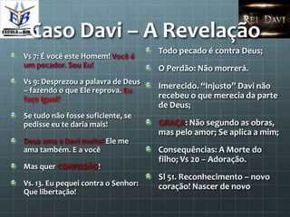 Caso Davi – A Revelação
                                     Todo pecado é contra Deus;
Vs 7: É você este Homem! Você é
um pecador. Sou Eu!                  O Perdão: Não morrerá.
Vs 9: Desprezou a palavra de Deus
– fazendo o que Ele reprova. Eu
                                     Imerecido. “Injusto” Davi não
faço igual?                          recebeu o que merecia da parte
                                     de Deus;
Se tudo não fosse suficiente, se
pedisse eu te daria mais!            GRAÇA: Não segundo as obras,
                                     mas pelo amor; Se aplica a mim;
Deus ama a Davi muito! Ele me
ama também. E a você                 Consequências: A Morte do
                                     filho; Vs 20 – Adoração.
Mas quer CONFISSÃO!
                                     Sl 51. Reconhecimento – novo
Vs. 13. Eu pequei contra o Senhor:   coração! Nascer de novo
Que libertação!
 