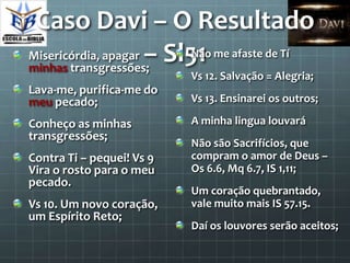 Caso Davi – O Resultado
Misericórdia, apagar – Sl51 me afaste de Tí
                          Não
minhas transgressões;
                           Vs 12. Salvação = Alegria;
Lava-me, purifica-me do
meu pecado;                Vs 13. Ensinarei os outros;

Conheço as minhas          A minha lingua louvará
transgressões;
                           Não são Sacrifícios, que
Contra Ti – pequei! Vs 9   compram o amor de Deus –
Vira o rosto para o meu    Os 6.6, Mq 6.7, IS 1,11;
pecado.
                           Um coração quebrantado,
Vs 10. Um novo coração,    vale muito mais IS 57.15.
um Espírito Reto;
                           Daí os louvores serão aceitos;
 