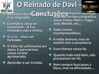 O Reinado de Davi –
                Conclusõesem boa companhia:
Nos becos da vida, a saída
é se resignado;
                           Quando sofremos injustiças
                           estamos
                           Jesus, Paulo, Pedro, Tiago,
Exemplo é Jesus no         José, Moisés, etc...
Getsemani – A Tua
vontade e não a minha;     Todos foram
                           incompreendidos;
Gl 4.19 – Jesus ser
formado;                   A noite demora, mas de
                           manhã vem o amanhecer
O Valor do sofrimento em
Jesus, é para termos       Exercitamos nossa fé;
nosso caráter
aprimorado;                Quando tudo está bem, não
                           precisamos ter fé;
Aprender a ser Cristão;
                           Nem sempre buscamos a
                           Deus, mas na dificuldade....
 
