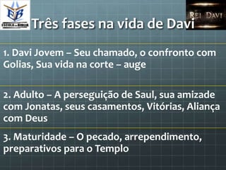Três fases na vida de Davi
1. Davi Jovem – Seu chamado, o confronto com
Golias, Sua vida na corte – auge

2. Adulto – A perseguição de Saul, sua amizade
com Jonatas, seus casamentos, Vitórias, Aliança
com Deus
3. Maturidade – O pecado, arrependimento,
preparativos para o Templo
 