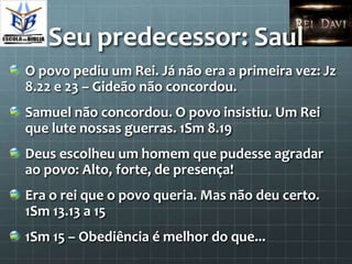 Seu predecessor: Saul
O povo pediu um Rei. Já não era a primeira vez: Jz
8.22 e 23 – Gideão não concordou.
Samuel não concordou. O povo insistiu. Um Rei
que lute nossas guerras. 1Sm 8.19
Deus escolheu um homem que pudesse agradar
ao povo: Alto, forte, de presença!
Era o rei que o povo queria. Mas não deu certo.
1Sm 13.13 a 15
1Sm 15 – Obediência é melhor do que...
 