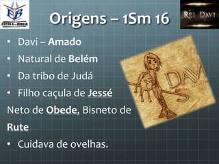 Origens – 1Sm 16
• Davi – Amado
• Natural de Belém
• Da tribo de Judá
• Filho caçula de Jessé
Neto de Obede, Bisneto de
Rute
• Cuidava de ovelhas.
 