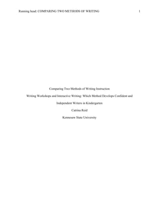 Running head: COMPARING TWO METHODS OF WRITING 1
Comparing Two Methods of Writing Instruction
Writing Workshops and Interactive Writing: Which Method Develops Confident and
Independent Writers in Kindergarten
Catrina Reid
Kennesaw State University
 