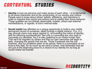 •   Identity is how we perceive and make sense of each other – is fundamental
    to all social interaction and to the construction of our society and culture.
    People want to know about others’ beliefs, affiliations, and intentions in
    order to interpret their words and actions and to predict their future behavior.
    These qualities are not directly observable; instead, others see external
    manifestations, or signals, of one’s internal state.

•   Social media has afforded us a unique opportunity to build a very visible,
    permanent record of ourselves, albeit through a digital medium. It is, in a
    way (though many may argue against it), re-inventing the notion of identity,
    with far-reaching consequences. Not only is it providing the very tools to
    (re)create our identities, but it is also speaking to an innate human fear.
    That we’ll be forgotten by others and that our own memories will begin to
    fade, changing the person that we are. Throw Facebook into the mix
    however, and our problems seem to be solved. Here is a summation of our
    lives to this date, for as much as we want to share. And remember that we
    are just at the beginning since it’s a record of our identity for as long as
    social media has existed.
 