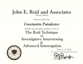 John E. Reid and AssociatesChicago, Illinois
Hereby Certifies That
Constantin Poindexter
Attended and successfully completed a course on
The Reid Technique
of
Investigative Interviewing
&
Advanced Interrogation
June 12' 15,2018
24 Continuing Professional Education Credits Awarded
Course Ir^ructor
 