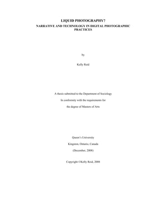 LIQUID PHOTOGRAPHY?
NARRATIVE AND TECHNOLOGY IN DIGITAL PHOTOGRAPHIC
PRACTICES
by
Kelly Reid
A thesis submitted to the Department of Sociology
In conformity with the requirements for
the degree of Masters of Arts
Queen’s University
Kingston, Ontario, Canada
(December, 2008)
Copyright ©Kelly Reid, 2008
 