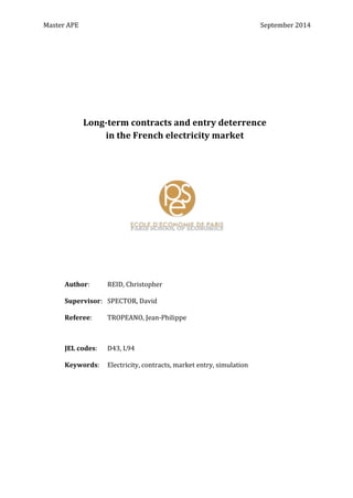 Master	
  APE	
   	
   September	
  2014	
  
	
  
	
  
	
  
	
  
	
  
	
  
	
  
	
  
	
  
	
  
	
  
	
  
	
  
	
  
	
  
	
  
	
  
	
  
	
  
	
  
	
  
	
  
	
  
	
  
	
  
	
  
Long-­‐term	
  contracts	
  and	
  entry	
  deterrence	
  
in	
  the	
  French	
  electricity	
  market	
  
Author:	
  	
   REID,	
  Christopher	
  
	
  
Supervisor:	
  	
   SPECTOR,	
  David	
  	
  
	
  
Referee:	
  	
   TROPEANO,	
  Jean-­‐Philippe	
  
JEL	
  codes:	
  	
   D43,	
  L94	
  
	
  
Keywords:	
   Electricity,	
  contracts,	
  market	
  entry,	
  simulation	
  
 