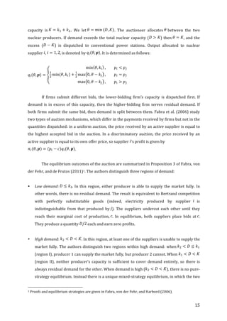   15	
  
capacity	
   is	
   .	
   We	
   let	
   .	
   The	
   auctioneer	
   allocates	
   	
  between	
   the	
   two	
  
nuclear	
  producers.	
  If	
  demand	
  exceeds	
  the	
  total	
  nuclear	
  capacity	
  ( )	
  then	
   ,	
  and	
  the	
  
excess	
   ( )	
   is	
   dispatched	
   to	
   conventional	
   power	
   stations.	
   Output	
   allocated	
   to	
   nuclear	
  
supplier	
   ,	
   ,	
  is	
  denoted	
  by	
   .	
  It	
  is	
  determined	
  as	
  follows:	
  
	
  
	
  
	
  
	
   If	
   firms	
   submit	
   different	
   bids,	
   the	
   lower-­‐bidding	
   firm’s	
   capacity	
   is	
   dispatched	
   first.	
   If	
  
demand	
  is	
  in	
  excess	
  of	
  this	
  capacity,	
  then	
  the	
  higher-­‐bidding	
  firm	
  serves	
  residual	
  demand.	
  If	
  
both	
  firms	
  submit	
  the	
  same	
  bid,	
  then	
  demand	
  is	
  split	
  between	
  them.	
  Fabra	
  et	
  al.	
  (2006)	
  study	
  
two	
  types	
  of	
  auction	
  mechanisms,	
  which	
  differ	
  in	
  the	
  payments	
  received	
  by	
  firms	
  but	
  not	
  in	
  the	
  
quantities	
  dispatched:	
  in	
  a	
  uniform	
  auction,	
  the	
  price	
  received	
  by	
  an	
  active	
  supplier	
  is	
  equal	
  to	
  
the	
  highest	
  accepted	
  bid	
  in	
  the	
  auction.	
  In	
  a	
  discriminatory	
  auction,	
  the	
  price	
  received	
  by	
  an	
  
active	
  supplier	
  is	
  equal	
  to	
  its	
  own	
  offer	
  price,	
  so	
  supplier	
   ’s	
  profit	
  is	
  given	
  by	
  
.	
  
	
  
	
   The	
  equilibrium	
  outcomes	
  of	
  the	
  auction	
  are	
  summarized	
  in	
  Proposition	
  3	
  of	
  Fabra,	
  von	
  
der	
  Fehr,	
  and	
  de	
  Frutos	
  (2011)1.	
  The	
  authors	
  distinguish	
  three	
  regions	
  of	
  demand:	
  	
  
	
  
• Low	
  demand:	
   .	
  In	
  this	
  region,	
  either	
  producer	
  is	
  able	
  to	
  supply	
  the	
  market	
  fully.	
  In	
  
other	
  words,	
  there	
  is	
  no	
  residual	
  demand.	
  The	
  result	
  is	
  equivalent	
  to	
  Bertrand	
  competition	
  
with	
   perfectly	
   substitutable	
   goods	
   (indeed,	
   electricity	
   produced	
   by	
   supplier	
   	
  is	
  
indistinguishable	
   from	
   that	
   produced	
   by	
   ).	
   The	
   suppliers	
   undercut	
   each	
   other	
   until	
   they	
  
reach	
   their	
   marginal	
   cost	
   of	
   production,	
   .	
   In	
   equilibrium,	
   both	
   suppliers	
   place	
   bids	
   at	
   .	
  
They	
  produce	
  a	
  quantity	
   	
  each	
  and	
  earn	
  zero	
  profits.	
  
	
  
• High	
  demand:	
   .	
  In	
  this	
  region,	
  at	
  least	
  one	
  of	
  the	
  suppliers	
  is	
  unable	
  to	
  supply	
  the	
  
market	
  fully.	
  The	
  authors	
  distinguish	
  two	
  regions	
  within	
  high	
  demand:	
  when	
   	
  
(region	
  I),	
  producer	
  1	
  can	
  supply	
  the	
  market	
  fully,	
  but	
  producer	
  2	
  cannot.	
  When	
   	
  
(region	
   II),	
   neither	
   producer’s	
   capacity	
   is	
   sufficient	
   to	
   cover	
   demand	
   entirely,	
   so	
   there	
   is	
  
always	
  residual	
  demand	
  for	
  the	
  other.	
  When	
  demand	
  is	
  high	
  ( ),	
  there	
  is	
  no	
  pure-­‐
strategy	
  equilibrium.	
  Instead	
  there	
  is	
  a	
  unique	
  mixed-­‐strategy	
  equilibrium,	
  in	
  which	
  the	
  two	
  
	
  	
  	
  	
  	
  	
  	
  	
  	
  	
  	
  	
  	
  	
  	
  	
  	
  	
  	
  	
  	
  	
  	
  	
  	
  	
  	
  	
  	
  	
  	
  	
  	
  	
  	
  	
  	
  	
  	
  	
  	
  	
  	
  	
  	
  	
  	
  	
  	
  	
  	
  	
  	
  	
  	
  	
  
1	
  Proofs	
  and	
  equilibrium	
  strategies	
  are	
  given	
  in	
  Fabra,	
  von	
  der	
  Fehr,	
  and	
  Harbord	
  (2006)	
  
 