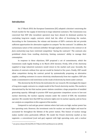   3	
  
	
  
Introduction	
  
	
  
On	
  17	
  March	
  2010,	
  the	
  European	
  Commission	
  (EC)	
  adopted	
  a	
  decision1	
  concerning	
  the	
  
French	
  market	
  for	
  the	
  supply	
  of	
  electricity	
  to	
  large	
  industrial	
  customers.	
  The	
  Commission	
  was	
  
concerned	
   that	
   EDF	
   (the	
   incumbent	
   operator)	
   may	
   have	
   abused	
   its	
   dominant	
   position	
   by	
  
concluding	
   long-­‐term	
   supply	
   contracts	
   which	
   had	
   the	
   effect	
   of	
   foreclosing	
   the	
   market.	
  
Aaccording	
   to	
   the	
   Commission,	
   the	
   volume	
   and	
   duration	
   of	
   EDF’s	
   contracts	
   did	
   not	
   provide	
  
sufficient	
  opportunities	
  for	
  alternative	
  suppliers	
  to	
  compete	
  “for	
  the	
  contracts”.	
  In	
  addition,	
  the	
  
exclusionary	
  nature	
  of	
  the	
  contracts	
  (whether	
  through	
  explicit	
  provisions	
  in	
  the	
  contract	
  or	
  de	
  
facto	
  exclusivity)	
   may	
   have	
   restricted	
   competition	
   “during	
   the	
   contracts”.	
   The	
   contracts	
   also	
  
prohibited	
   clients	
   from	
   reselling	
   electricity,	
   limiting	
   customers’	
   ability	
   to	
   manage	
   their	
  
consumption.	
  
In	
   response	
   to	
   these	
   objections,	
   EDF	
   proposed	
   a	
   set	
   of	
   commitments,	
   which	
   the	
  
Commission	
   made	
   legally	
   binding	
   in	
   its	
   March	
   2010	
   decision.	
   Firstly,	
   65%	
   of	
   the	
   electricity	
  
supplied	
   to	
   large	
   industrial	
   customers	
   would	
   return	
   to	
   the	
   market	
   each	
   year.	
   Secondly,	
   the	
  
duration	
  of	
  contracts	
  without	
  free	
  opt-­‐out	
  would	
  be	
  limited	
  to	
  five	
  years.	
  Finally,	
  EDF	
  would	
  
allow	
   competition	
   during	
   the	
   contract	
   period	
   by	
   systematically	
   proposing	
   an	
   alternative	
  
supplier,	
  enabling	
  customers	
  to	
  source	
  electricity	
  simultaneously	
  from	
  two	
  suppliers.	
  EDF	
  also	
  
made	
  a	
  commitment	
  to	
  end	
  restrictions	
  on	
  the	
  resale	
  of	
  electricity	
  by	
  clients	
  under	
  contract.	
  
This	
  decision	
  by	
  the	
  EC	
  forms	
  the	
  motivation	
  for	
  our	
  research.	
  We	
  investigate	
  the	
  impact	
  
of	
  long-­‐term	
  supply	
  contracts	
  in	
  a	
  simple	
  model	
  of	
  the	
  French	
  electricity	
  market.	
  This	
  market	
  is	
  
characterized	
  by	
  the	
  fact	
  that	
  nuclear	
  power	
  stations	
  constitute	
  a	
  large	
  proportion	
  of	
  installed	
  
generating	
  capacity.	
  Although	
  in	
  practice	
  EDF	
  must	
  guarantee	
  competitors	
  access	
  to	
  low-­‐cost	
  
nuclear	
   electricity,	
   the	
   nuclear	
   capacity	
   remains	
   under	
   the	
   control	
   of	
   EDF,	
   the	
   incumbent	
  
operator.	
  We	
  consider	
  here	
  that	
  EDF	
  has	
  exclusive	
  rights	
  over	
  its	
  nuclear	
  capacity,	
  and	
  we	
  focus	
  
our	
  analysis	
  on	
  competition	
  in	
  this	
  segment	
  of	
  the	
  market.	
  
Compared	
  to	
  coal	
  and	
  gas	
  power	
  stations	
  where	
  fuel	
  costs	
  are	
  high,	
  nuclear	
  power	
  has	
  
low	
  operating	
  costs.	
  However,	
  the	
  investment	
  costs	
  for	
  nuclear	
  are	
  much	
  higher	
  and	
  must	
  be	
  
accounted	
   for	
   throughout	
   the	
   lifetime	
   of	
   the	
   power	
   station.	
   This	
   feature	
   of	
   nuclear	
   energy	
  
makes	
   market	
   entry	
   particularly	
   difficult.	
   We	
   model	
   the	
   French	
   electricity	
   market	
   as	
   two	
  
segments:	
   a	
   conventional	
   (coal	
   and	
   gas)	
   segment	
   with	
   high	
   operating	
   costs,	
   and	
   a	
   nuclear	
  
	
  	
  	
  	
  	
  	
  	
  	
  	
  	
  	
  	
  	
  	
  	
  	
  	
  	
  	
  	
  	
  	
  	
  	
  	
  	
  	
  	
  	
  	
  	
  	
  	
  	
  	
  	
  	
  	
  	
  	
  	
  	
  	
  	
  	
  	
  	
  	
  	
  	
  	
  	
  	
  	
  	
  	
  
1	
  see	
  press	
  release	
  IP/10/290	
  of	
  17	
  March	
  2010	
  and	
  Bessot	
  et	
  al.	
  (2010)	
  
	
  
 