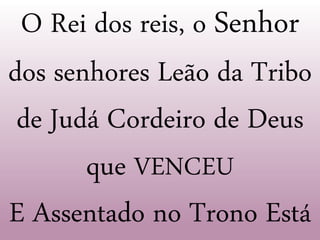 O Rei dos reis, o Senhor
dos senhores Leão da Tribo
de Judá Cordeiro de Deus
que VENCEU
E Assentado no Trono Está
 
