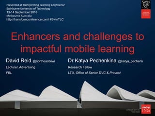 CRICOS 00111D
TOID 3069
Enhancers and challenges to
impactful mobile learning
David Reid @northeastkiwi Dr Katya Pechenkina @katya_pechenk
Lecturer, Advertising Research Fellow
FBL LTU, Office of Senior DVC & Provost
Presented at Transforming Learning Conference
Swinburne University of Technology
13-14 September 2016
Melbourne Australia
http://transformconference.com/ #SwinTLC
 